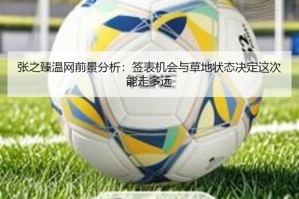 张之臻温网前景分析：签表机会与草地状态决定这次能走多远
